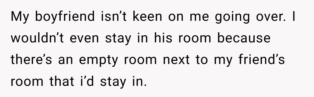 My boyfriend isn’t keen on me going over. I wouldn’t even stay in his room because there’s an empty room next to my friend’s room that i’d stay in.