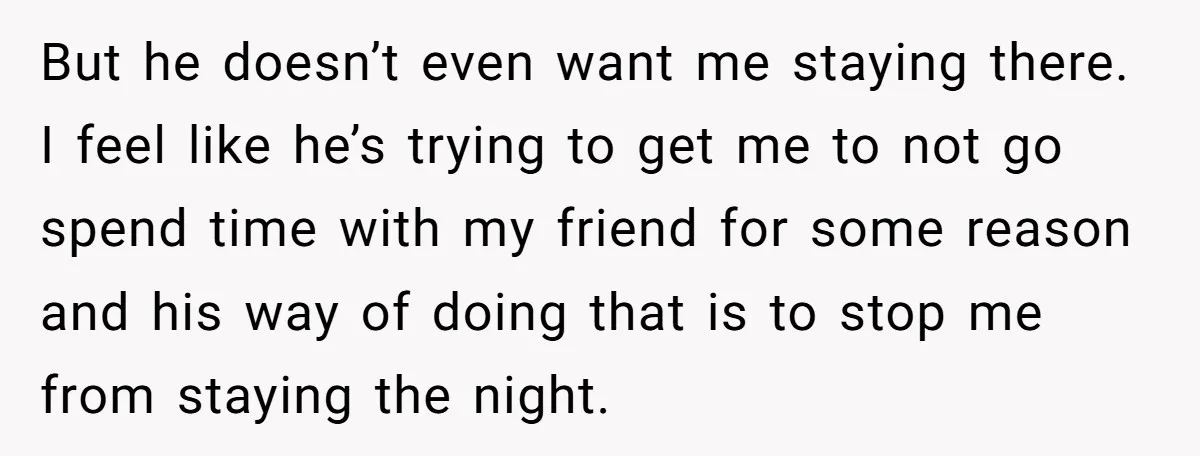 But he doesn’t even want me staying there. I feel like he’s trying to get me to not go spend time with my friend for some reason and his way...
