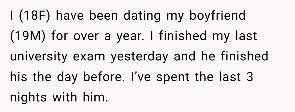 I (18F) have been dating my boyfriend (19M) for over a year. I finished my last university exam yesterday and he finished his the day before. I’ve spent the last...