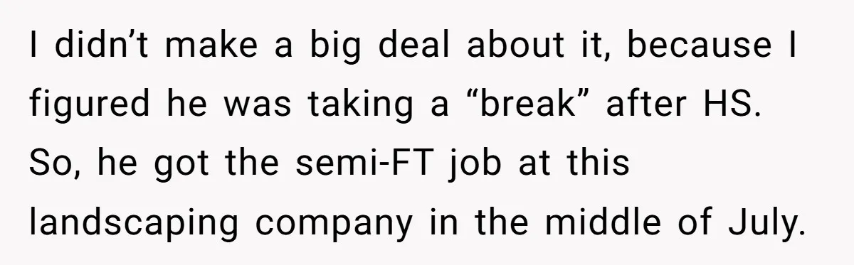 I didn’t make a big deal about it, because I figured he was taking a “break” after HS. So, he got the semi-FT job at this landscaping company in the...