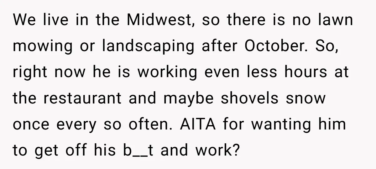 We live in the Midwest, so there is no lawn mowing or landscaping after October. So, right now he is working even less hours at the restaurant and maybe shovels...