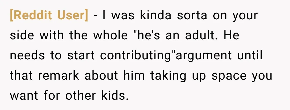 [Reddit User] − I was kinda sorta on your side with the whole "he's an adult. He needs to start contributing"argument until that remark about him taking up space you...