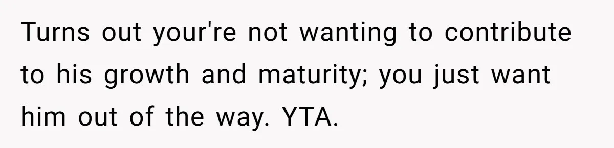 Turns out your're not wanting to contribute to his growth and maturity; you just want him out of the way. YTA.