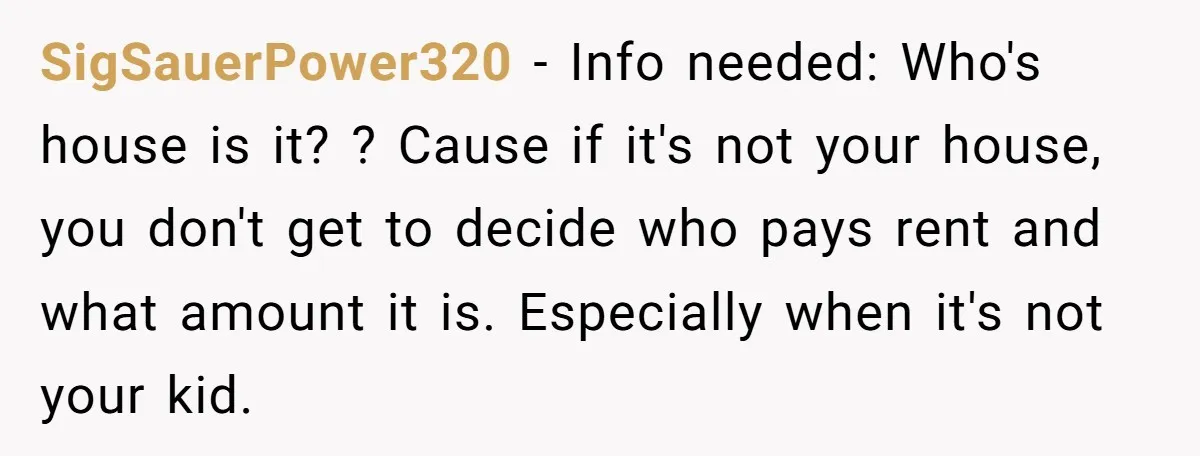 SigSauerPower320 − Info needed: Who's house is it? ? Cause if it's not your house, you don't get to decide who pays rent and what amount it is. Especially when...