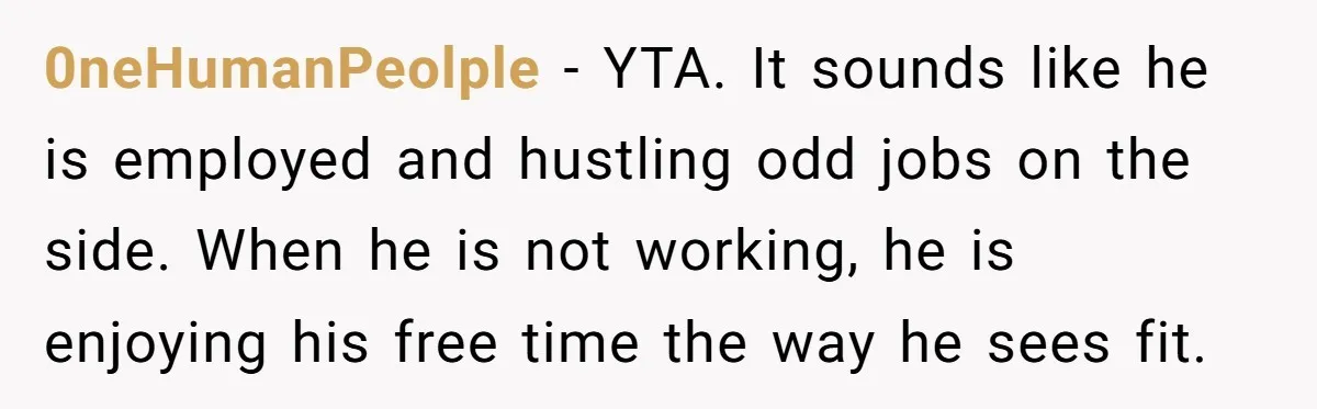 0neHumanPeolple − YTA. It sounds like he is employed and hustling odd jobs on the side. When he is not working, he is enjoying his free time the way he...