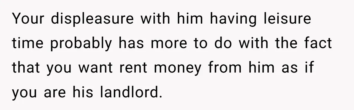 Your displeasure with him having leisure time probably has more to do with the fact that you want rent money from him as if you are his landlord.