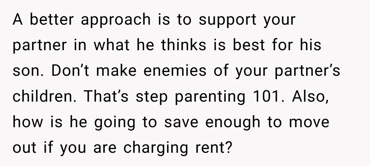 A better approach is to support your partner in what he thinks is best for his son. Don’t make enemies of your partner’s children. That’s step parenting 101. Also, how...