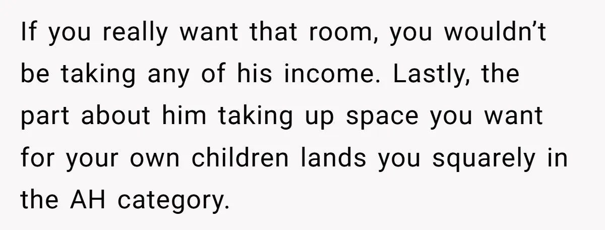 If you really want that room, you wouldn’t be taking any of his income. Lastly, the part about him taking up space you want for your own children lands you...