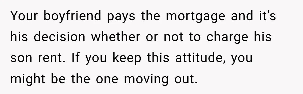 Your boyfriend pays the mortgage and it’s his decision whether or not to charge his son rent. If you keep this attitude, you might be the one moving out.
