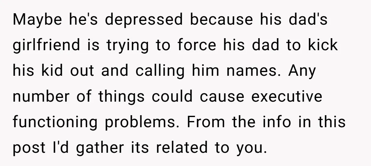 Maybe he's depressed because his dad's girlfriend is trying to force his dad to kick his kid out and calling him names. Any number of things could cause executive functioning...