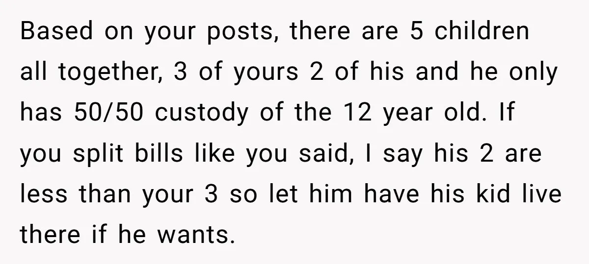 Based on your posts, there are 5 children all together, 3 of yours 2 of his and he only has 50/50 custody of the 12 year old. If you split...