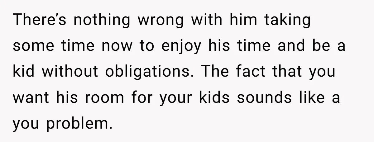 There’s nothing wrong with him taking some time now to enjoy his time and be a kid without obligations. The fact that you want his room for your kids sounds...