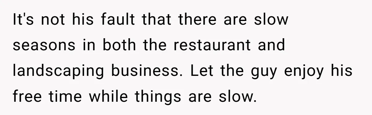 It's not his fault that there are slow seasons in both the restaurant and landscaping business. Let the guy enjoy his free time while things are slow.