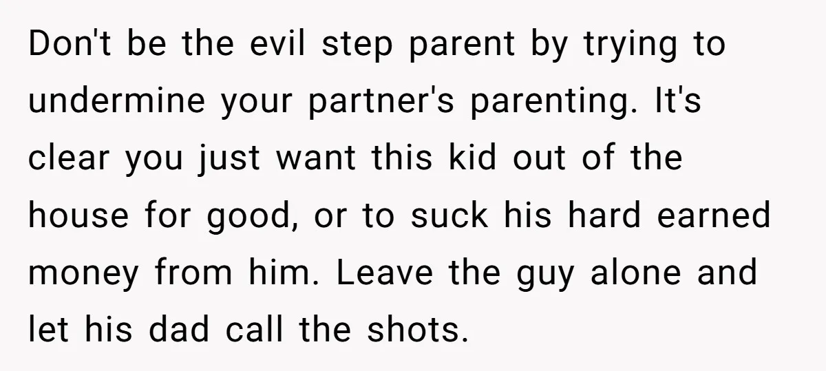 Don't be the evil step parent by trying to undermine your partner's parenting. It's clear you just want this kid out of the house for good, or to suck his...