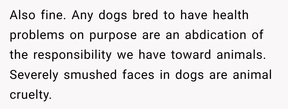 Also fine. Any dogs bred to have health problems on purpose are an abdication of the responsibility we have toward animals. Severely smushed faces in dogs are animal cruelty.