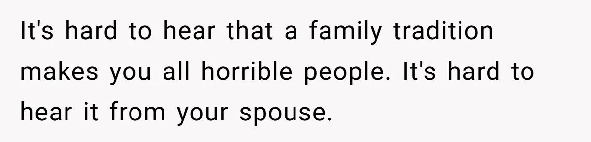 It's hard to hear that a family tradition makes you all horrible people. It's hard to hear it from your spouse.