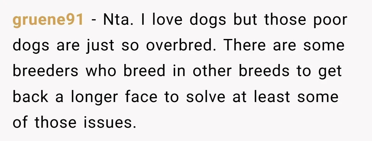 gruene91 − Nta. I love dogs but those poor dogs are just so overbred. There are some breeders who breed in other breeds to get back a longer face to...