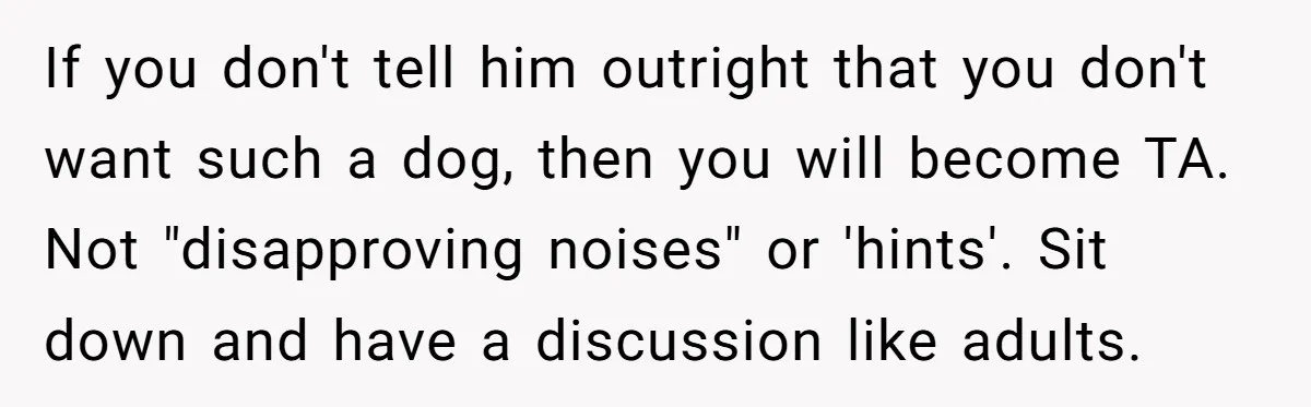 If you don't tell him outright that you don't want such a dog, then you will become TA. Not "disapproving noises" or 'hints'. Sit down and have a discussion like...