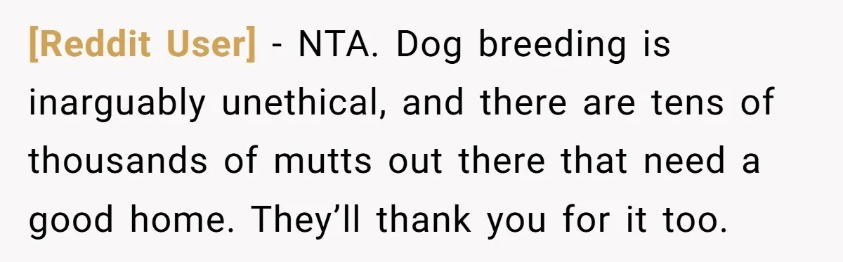 [Reddit User] − NTA. Dog breeding is inarguably unethical, and there are tens of thousands of mutts out there that need a good home. They’ll thank you for it too.