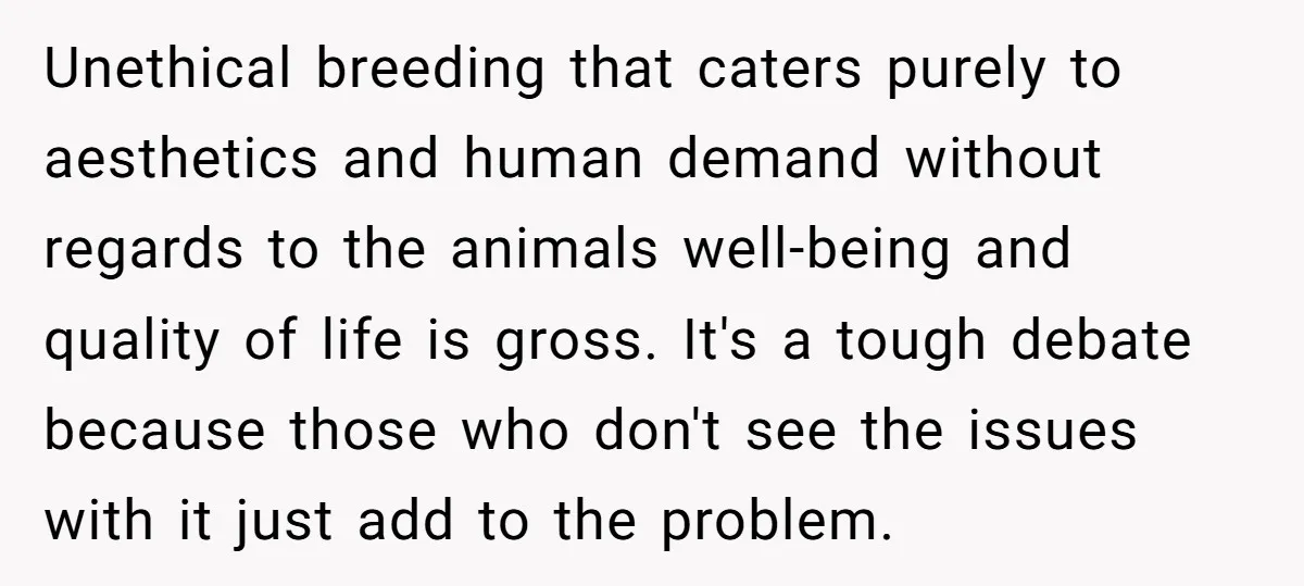 Unethical breeding that caters purely to aesthetics and human demand without regards to the animals well-being and quality of life is gross. It's a tough debate because those who don't...