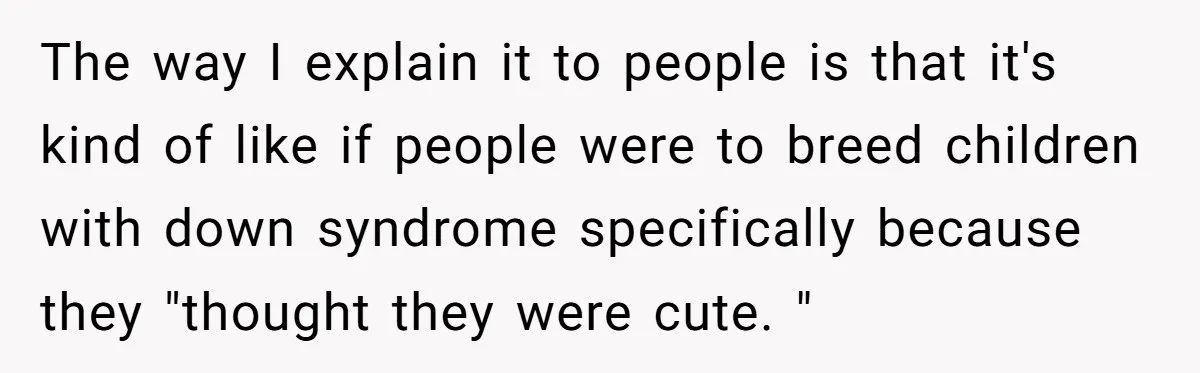 The way I explain it to people is that it's kind of like if people were to breed children with down syndrome specifically because they "thought they were cute. "