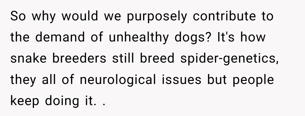 So why would we purposely contribute to the demand of unhealthy dogs? It's how snake breeders still breed spider-genetics, they all of neurological issues but people keep doing it. .