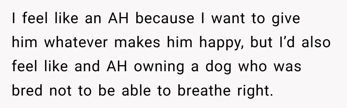 I feel like an AH because I want to give him whatever makes him happy, but I’d also feel like and AH owning a dog who was bred not to...