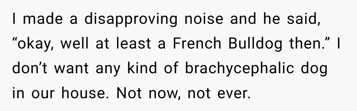 I made a disapproving noise and he said, “okay, well at least a French Bulldog then.” I don’t want any kind of brachycephalic dog in our house. Not now, not...