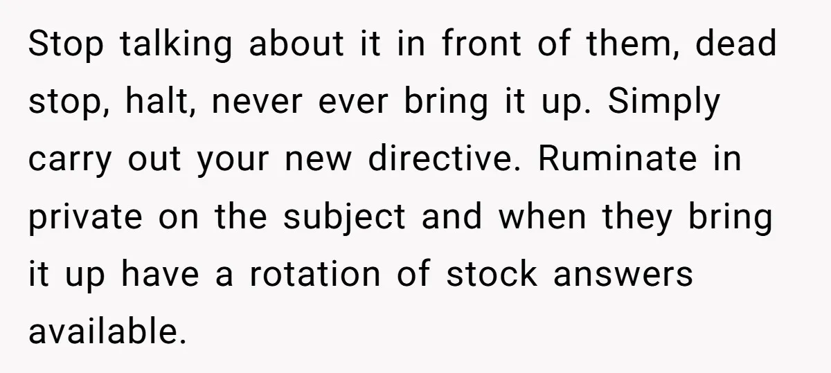 Stop talking about it in front of them, dead stop, halt, never ever bring it up. Simply carry out your new directive. Ruminate in private on the subject and when...