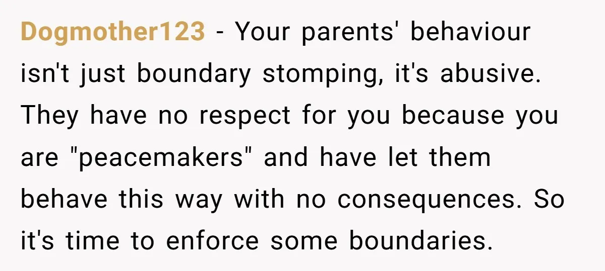 Dogmother123 − Your parents' behaviour isn't just boundary stomping, it's abusive. They have no respect for you because you are "peacemakers" and have let them behave this way with no...