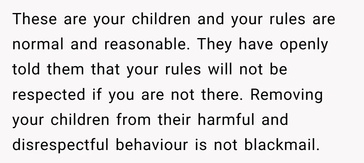 These are your children and your rules are normal and reasonable. They have openly told them that your rules will not be respected if you are not there. Removing your...