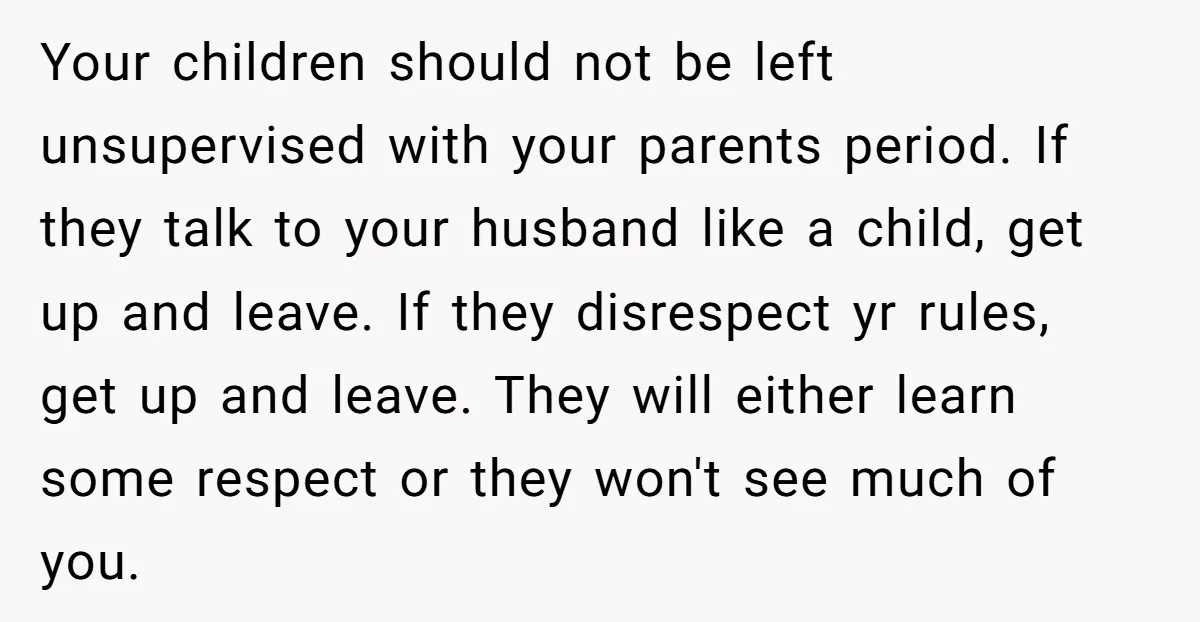 Your children should not be left unsupervised with your parents period. If they talk to your husband like a child, get up and leave. If they disrespect yr rules, get...