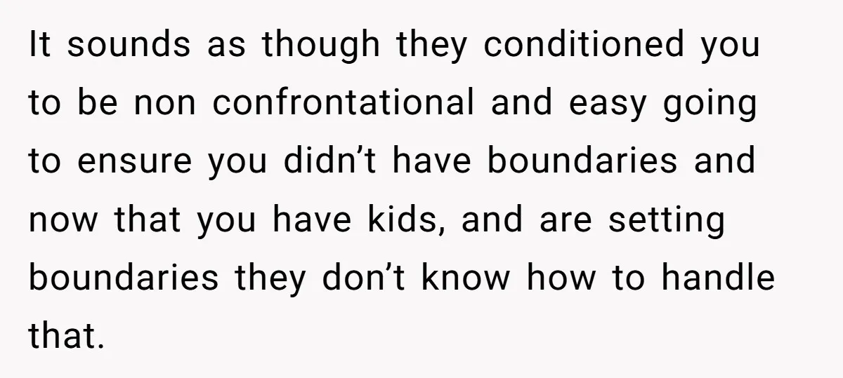 It sounds as though they conditioned you to be non confrontational and easy going to ensure you didn’t have boundaries and now that you have kids, and are setting boundaries...