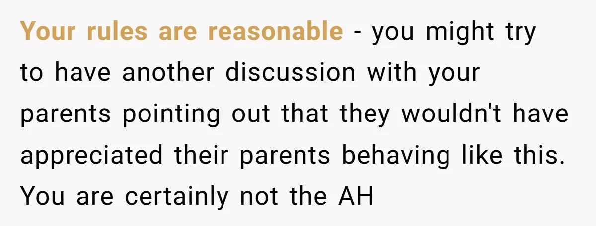 Your rules are reasonable - you might try to have another discussion with your parents pointing out that they wouldn't have appreciated their parents behaving like this. You are certainly...