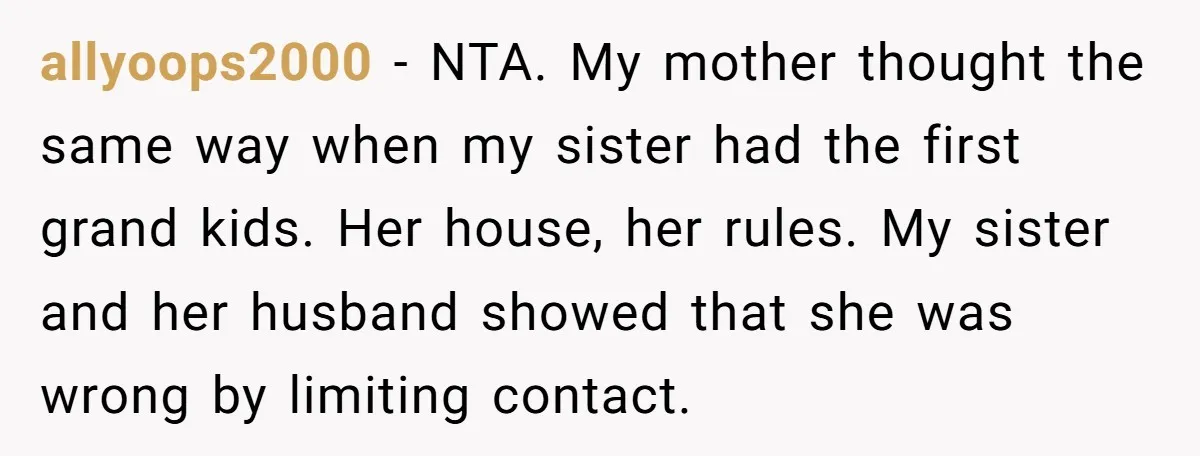 allyoops2000 − NTA. My mother thought the same way when my sister had the first grand kids. Her house, her rules. My sister and her husband showed that she was...