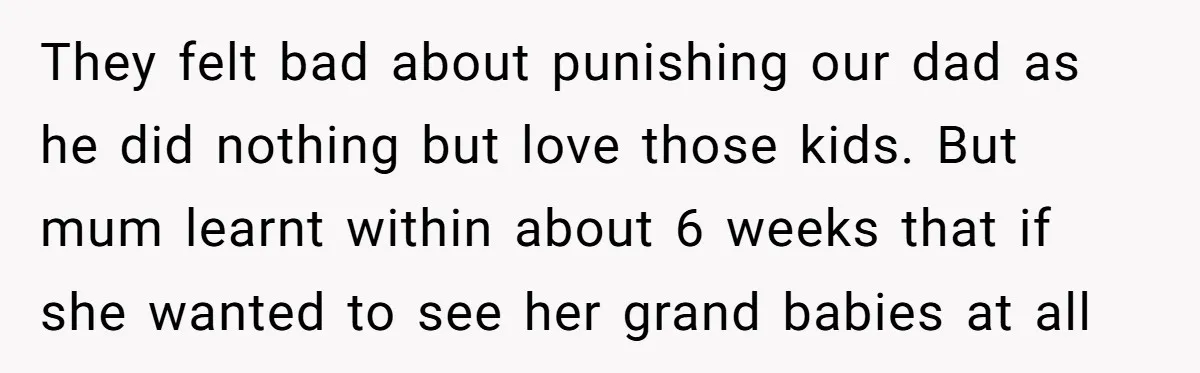 They felt bad about punishing our dad as he did nothing but love those kids. But mum learnt within about 6 weeks that if she wanted to see her grand...