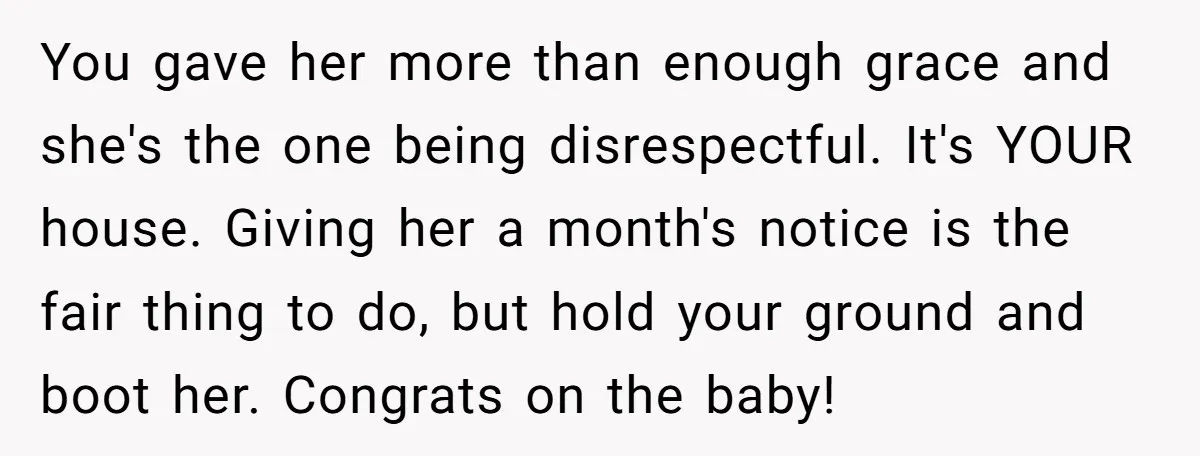 You gave her more than enough grace and she's the one being disrespectful. It's YOUR house. Giving her a month's notice is the fair thing to do, but hold your...