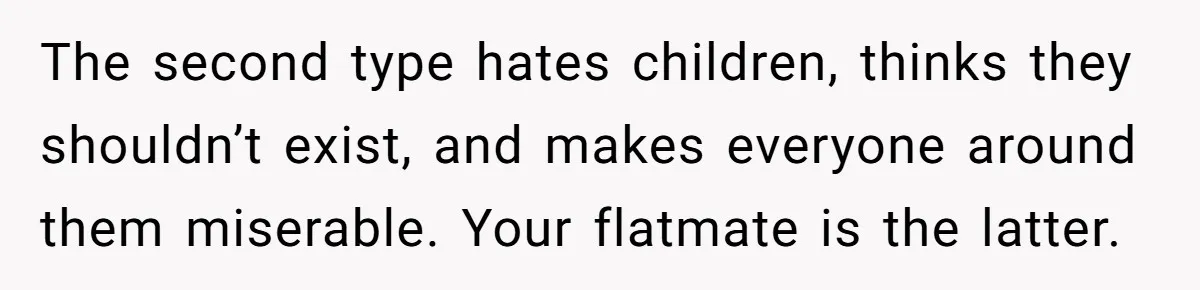 The second type hates children, thinks they shouldn’t exist, and makes everyone around them miserable. Your flatmate is the latter.
