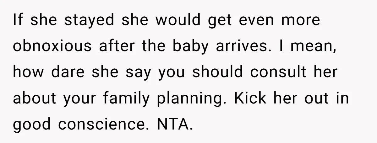 If she stayed she would get even more obnoxious after the baby arrives. I mean, how dare she say you should consult her about your family planning. Kick her out...