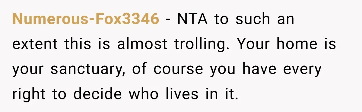 Numerous-Fox3346 − NTA to such an extent this is almost trolling. Your home is your sanctuary, of course you have every right to decide who lives in it.