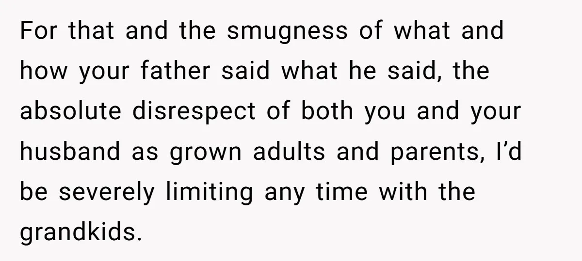 For that and the smugness of what and how your father said what he said, the absolute disrespect of both you and your husband as grown adults and parents, I’d...