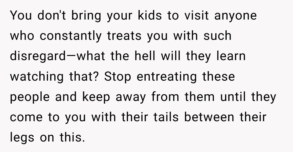 You don't bring your kids to visit anyone who constantly treats you with such disregard—what the hell will they learn watching that? Stop entreating these people and keep away from...