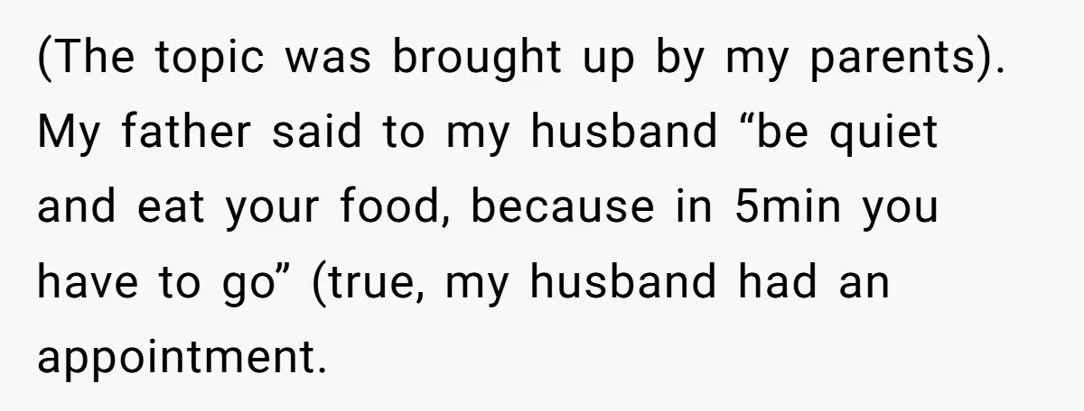 (The topic was brought up by my parents). My father said to my husband “be quiet and eat your food, because in 5min you have to go” (true, my husband...