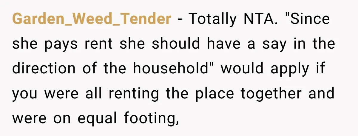 Garden_Weed_Tender − Totally NTA. "Since she pays rent she should have a say in the direction of the household" would apply if you were all renting the place together and...