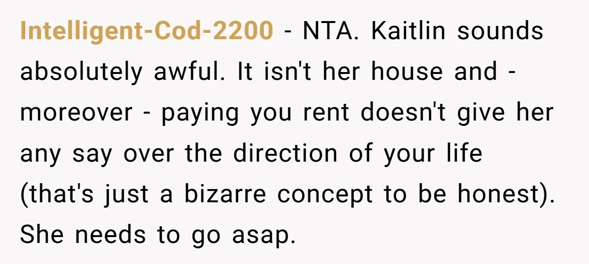 Intelligent-Cod-2200 − NTA. Kaitlin sounds absolutely awful. It isn't her house and - moreover - paying you rent doesn't give her any say over the direction of your life (that's...