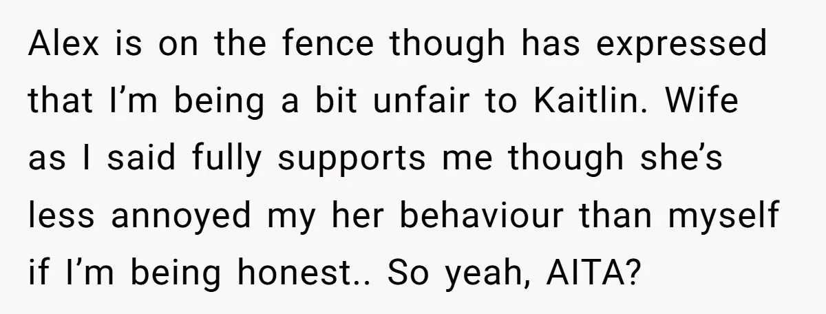 Alex is on the fence though has expressed that I’m being a bit unfair to Kaitlin. Wife as I said fully supports me though she’s less annoyed my her behaviour...