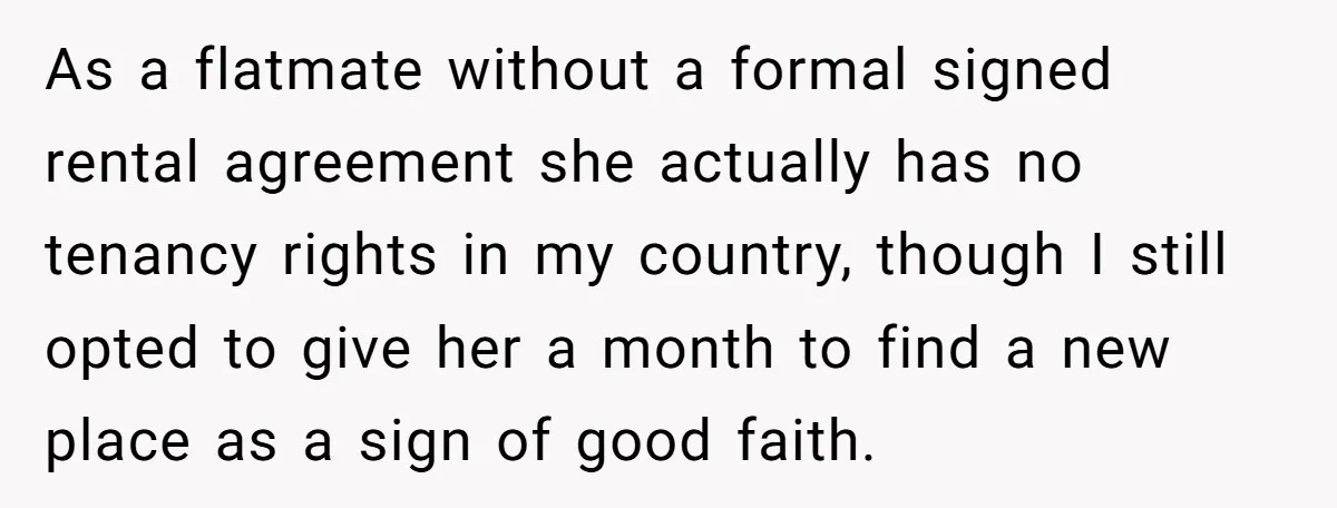 As a flatmate without a formal signed rental agreement she actually has no tenancy rights in my country, though I still opted to give her a month to find a...