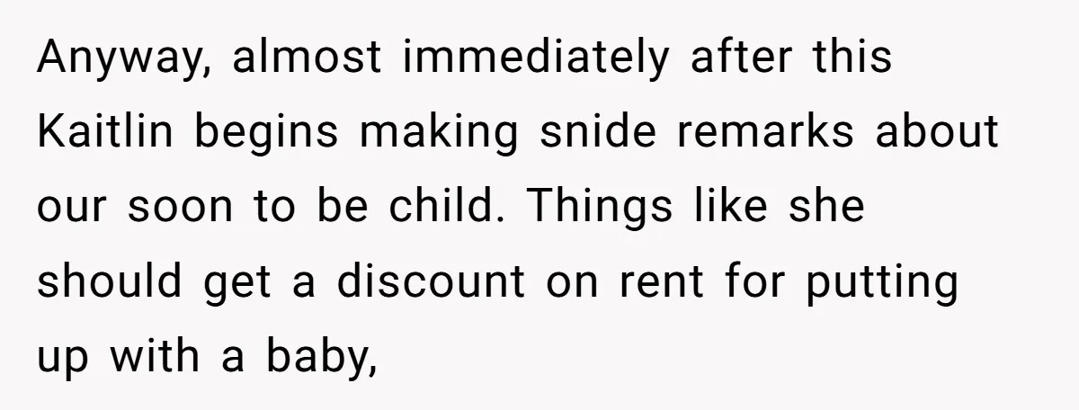 Anyway, almost immediately after this Kaitlin begins making snide remarks about our soon to be child. Things like she should get a discount on rent for putting up with a...