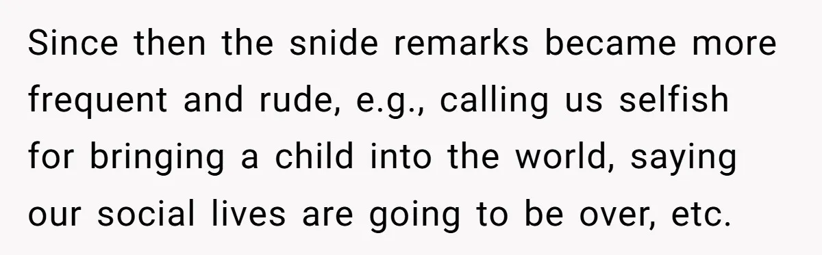 Since then the snide remarks became more frequent and rude, e.g., calling us selfish for bringing a child into the world, saying our social lives are going to be over,...