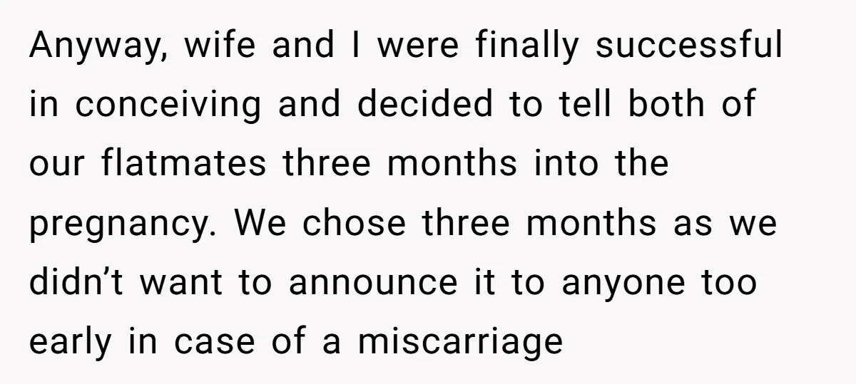 Anyway, wife and I were finally successful in conceiving and decided to tell both of our flatmates three months into the pregnancy. We chose three months as we didn’t want...